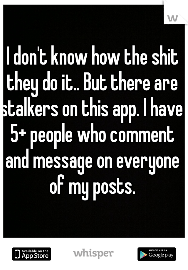 I don't know how the shit they do it.. But there are stalkers on this app. I have 5+ people who comment and message on everyone of my posts. 
