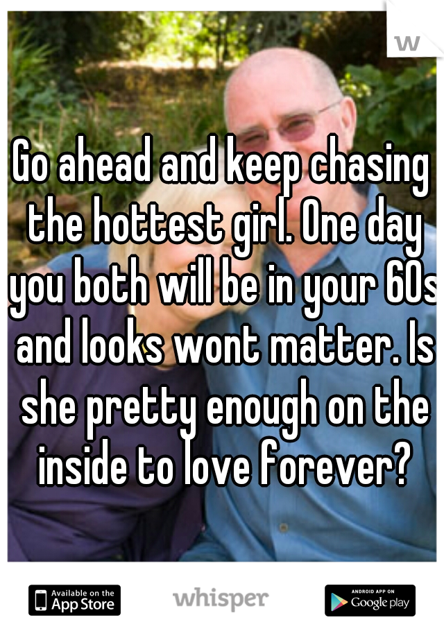 Go ahead and keep chasing the hottest girl. One day you both will be in your 60s and looks wont matter. Is she pretty enough on the inside to love forever?
