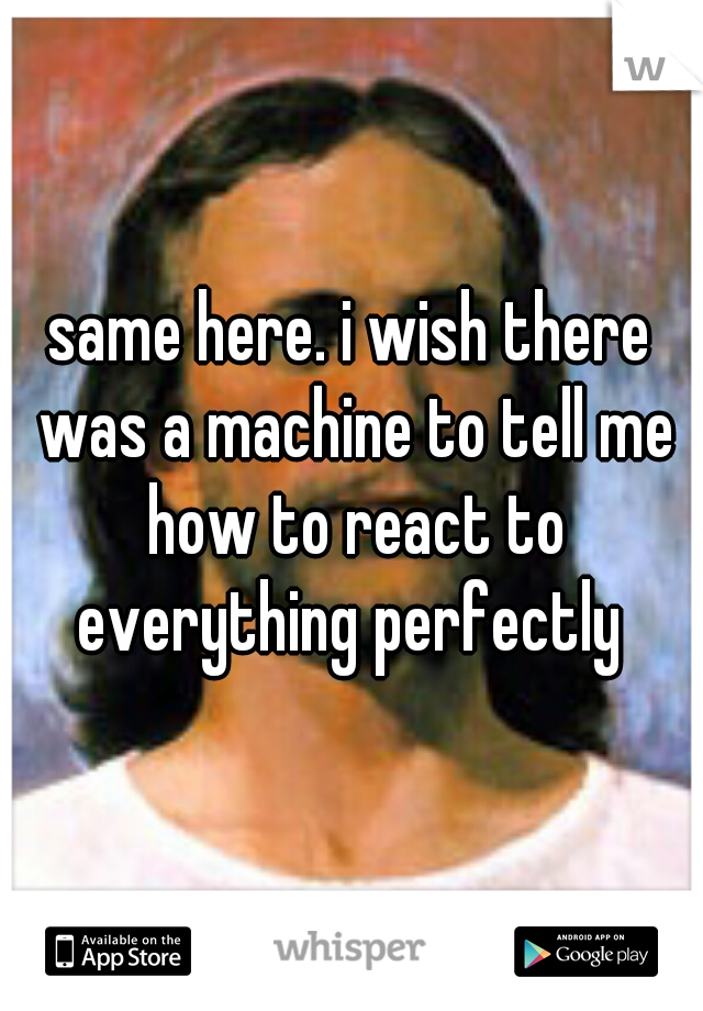 same here. i wish there was a machine to tell me how to react to everything perfectly 