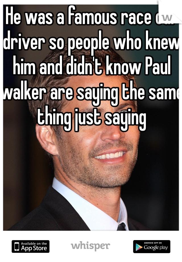 He was a famous race car driver so people who knew him and didn't know Paul walker are saying the same thing just saying