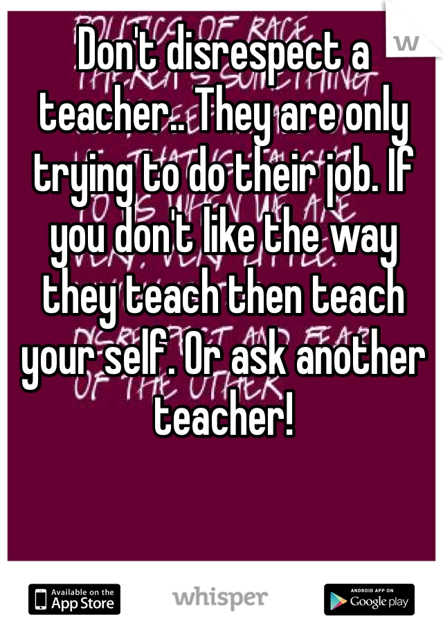 Don't disrespect a teacher.. They are only trying to do their job. If you don't like the way they teach then teach your self. Or ask another teacher!