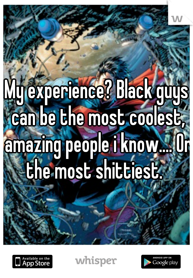 My experience? Black guys can be the most coolest, amazing people i know.... Or the most shittiest.  