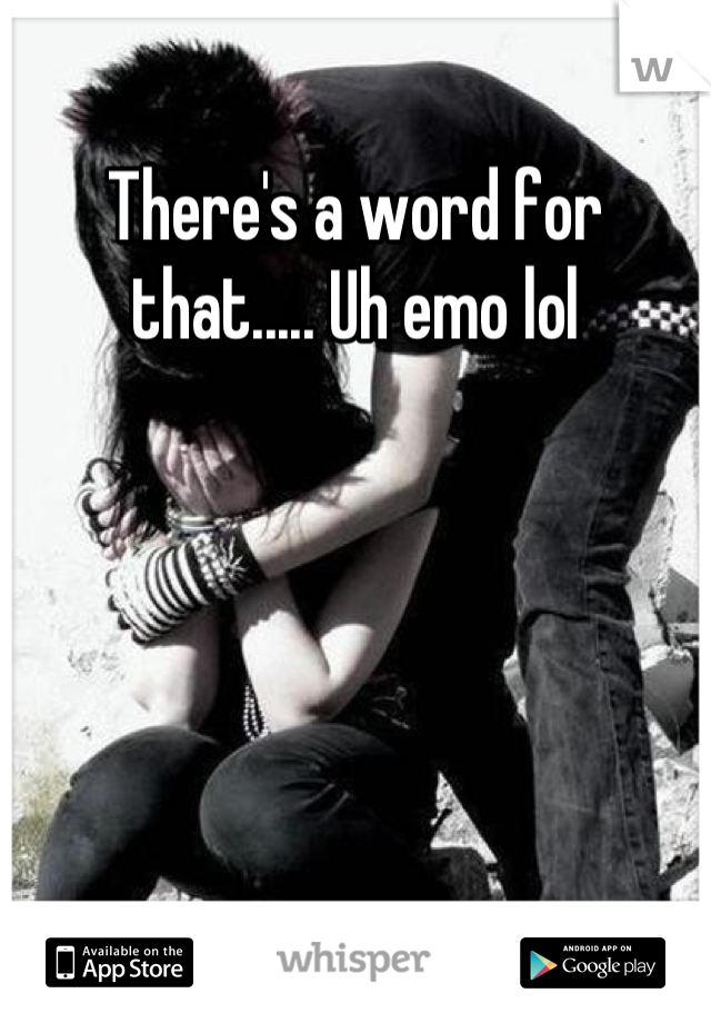 There's a word for that..... Uh emo lol