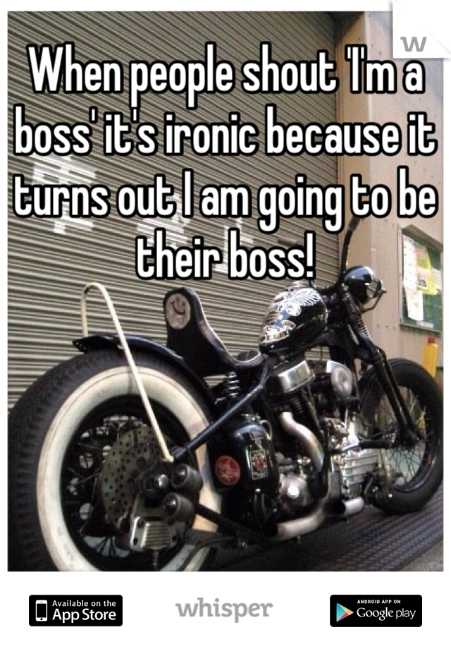 When people shout 'I'm a boss' it's ironic because it turns out I am going to be their boss! 