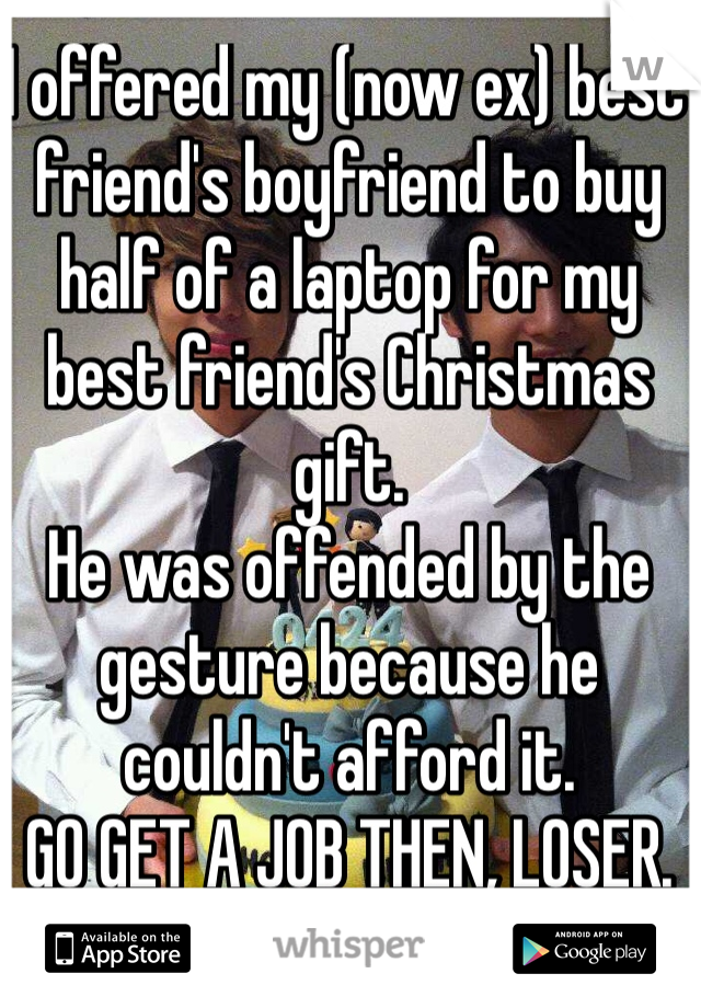 I offered my (now ex) best friend's boyfriend to buy half of a laptop for my best friend's Christmas gift.
He was offended by the gesture because he couldn't afford it.
GO GET A JOB THEN, LOSER.