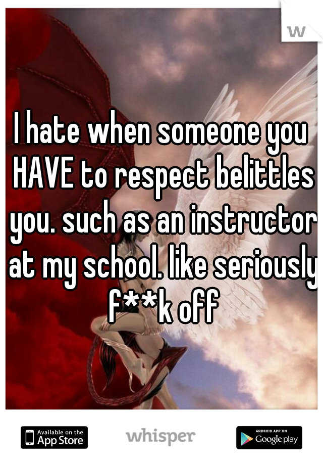 I hate when someone you HAVE to respect belittles you. such as an instructor at my school. like seriously f**k off