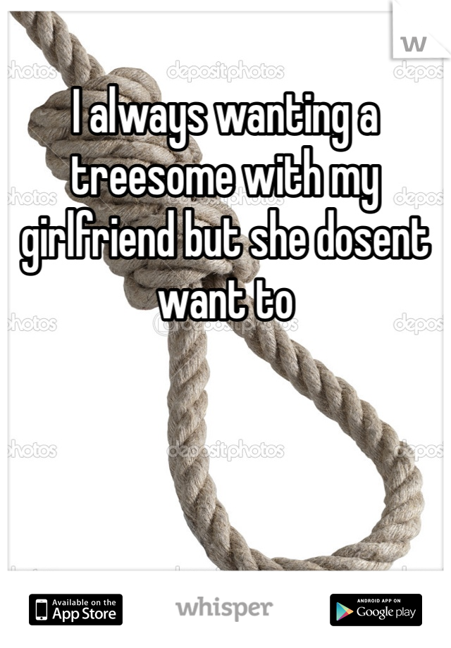 I always wanting a treesome with my girlfriend but she dosent want to 