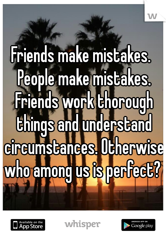 Friends make mistakes.  People make mistakes. Friends work thorough things and understand circumstances. Otherwise who among us is perfect? 