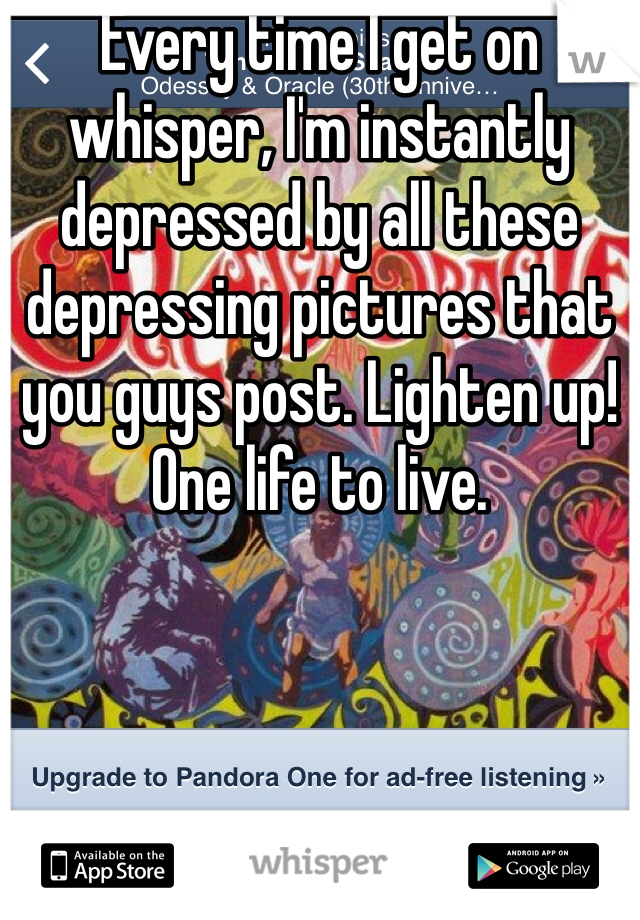 Every time I get on whisper, I'm instantly depressed by all these depressing pictures that you guys post. Lighten up! One life to live.