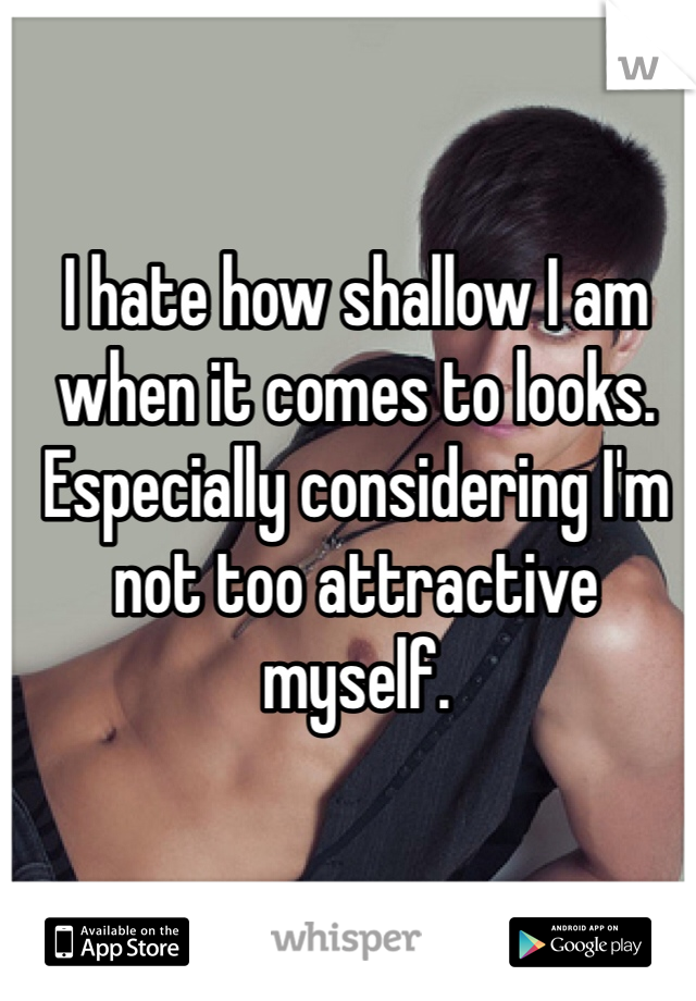 I hate how shallow I am when it comes to looks. Especially considering I'm not too attractive myself. 