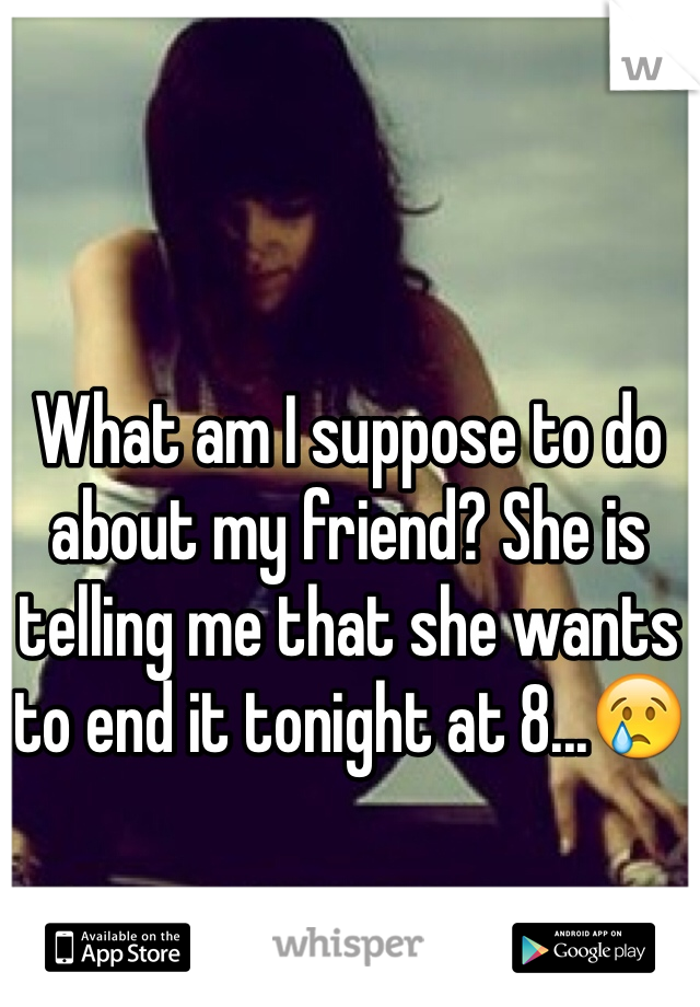 What am I suppose to do about my friend? She is telling me that she wants to end it tonight at 8...😢