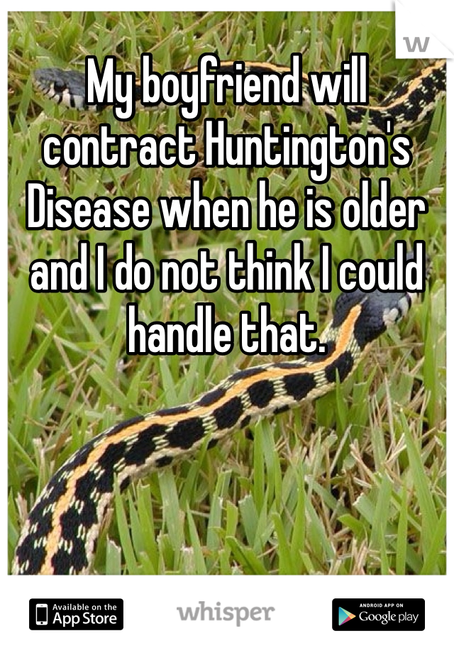 My boyfriend will contract Huntington's Disease when he is older and I do not think I could handle that.