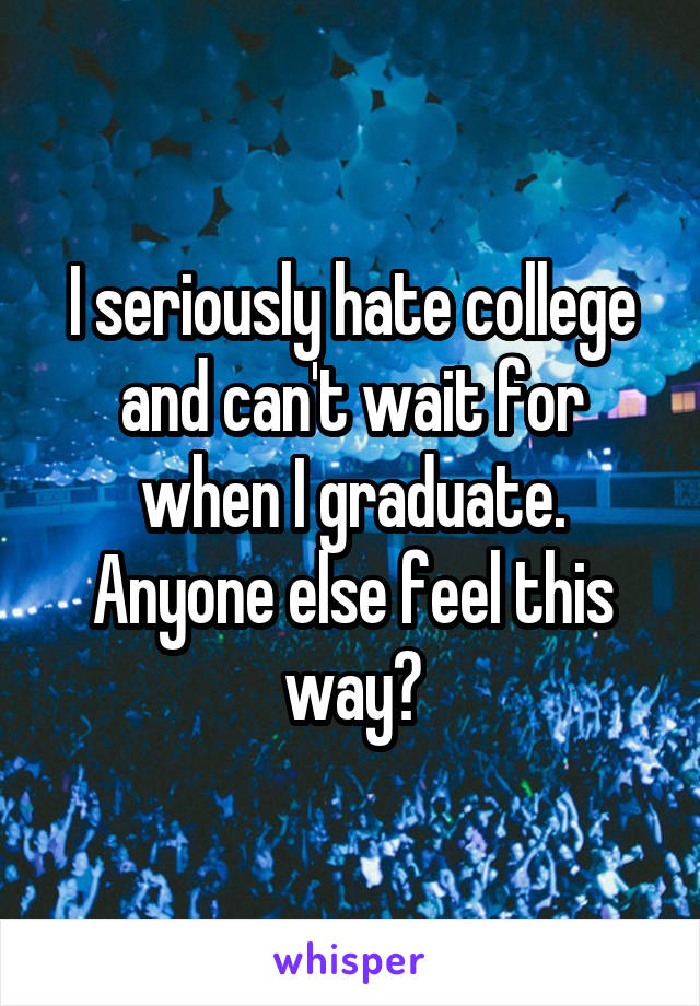 I seriously hate college and can't wait for when I graduate. Anyone else feel this way?