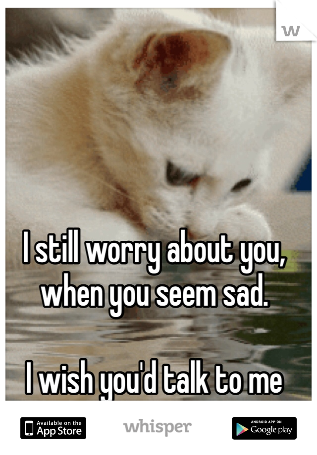 I still worry about you, when you seem sad.

I wish you'd talk to me about it.