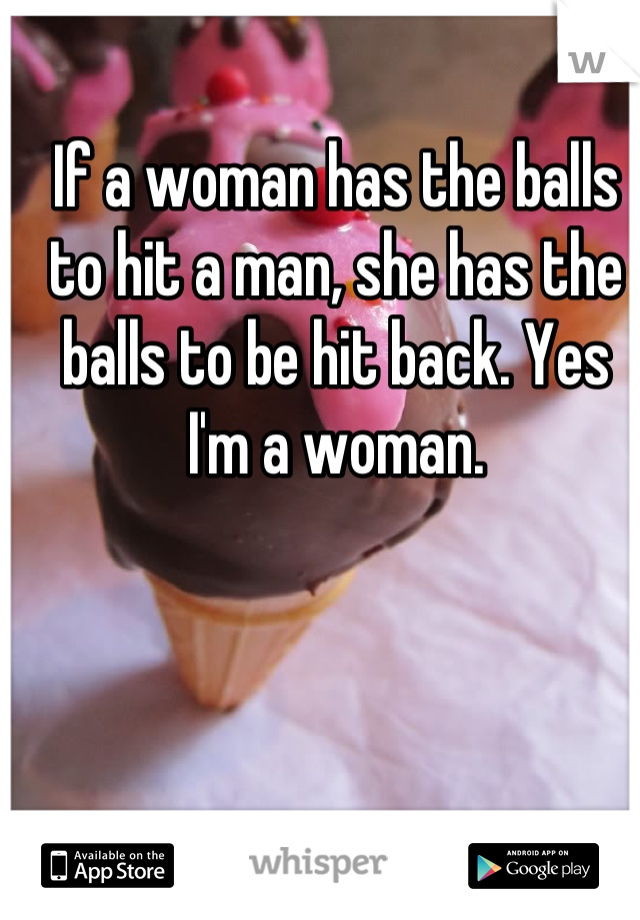 If a woman has the balls to hit a man, she has the balls to be hit back. Yes I'm a woman.