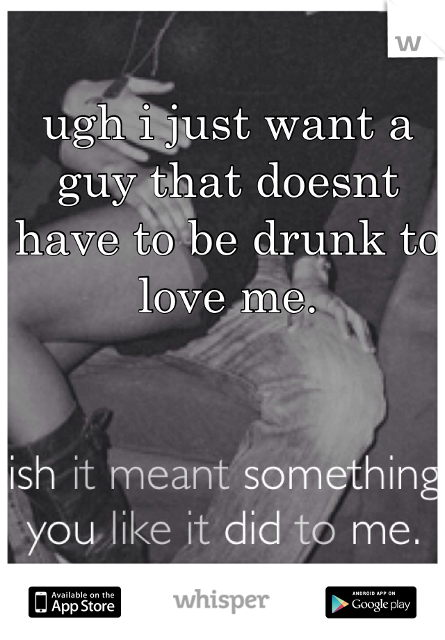 ugh i just want a guy that doesnt have to be drunk to love me. 
