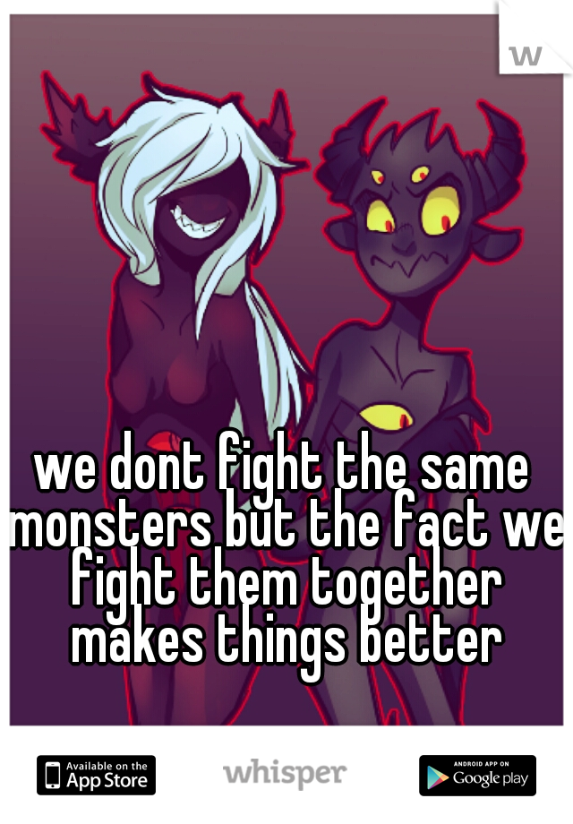 we dont fight the same monsters but the fact we fight them together makes things better