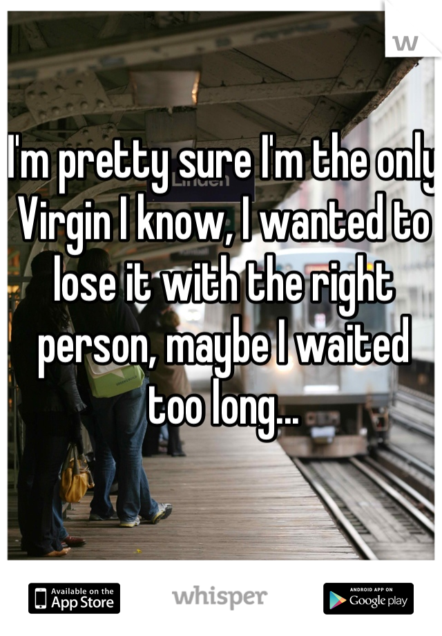 I'm pretty sure I'm the only
Virgin I know, I wanted to lose it with the right person, maybe I waited too long...