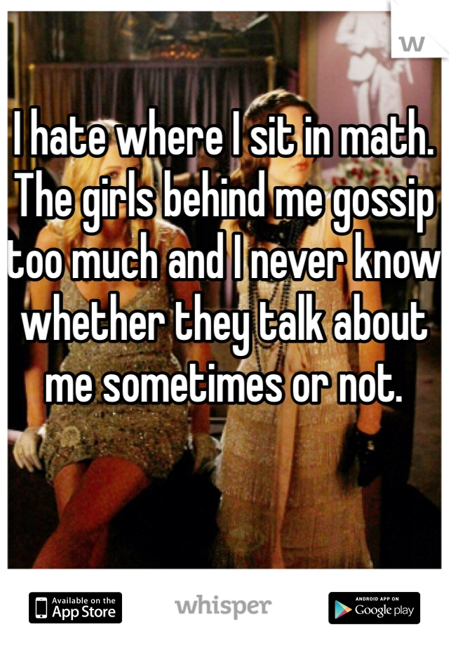 I hate where I sit in math. The girls behind me gossip too much and I never know whether they talk about me sometimes or not. 