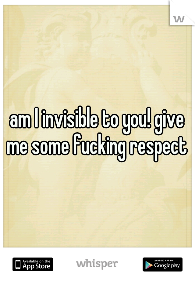 am I invisible to you! give me some fucking respect 