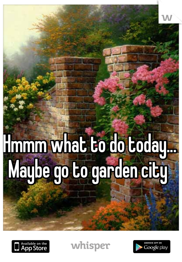 Hmmm what to do today... Maybe go to garden city 