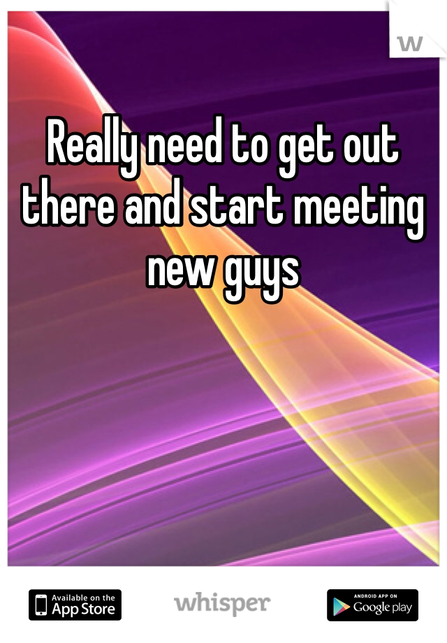 Really need to get out there and start meeting new guys 