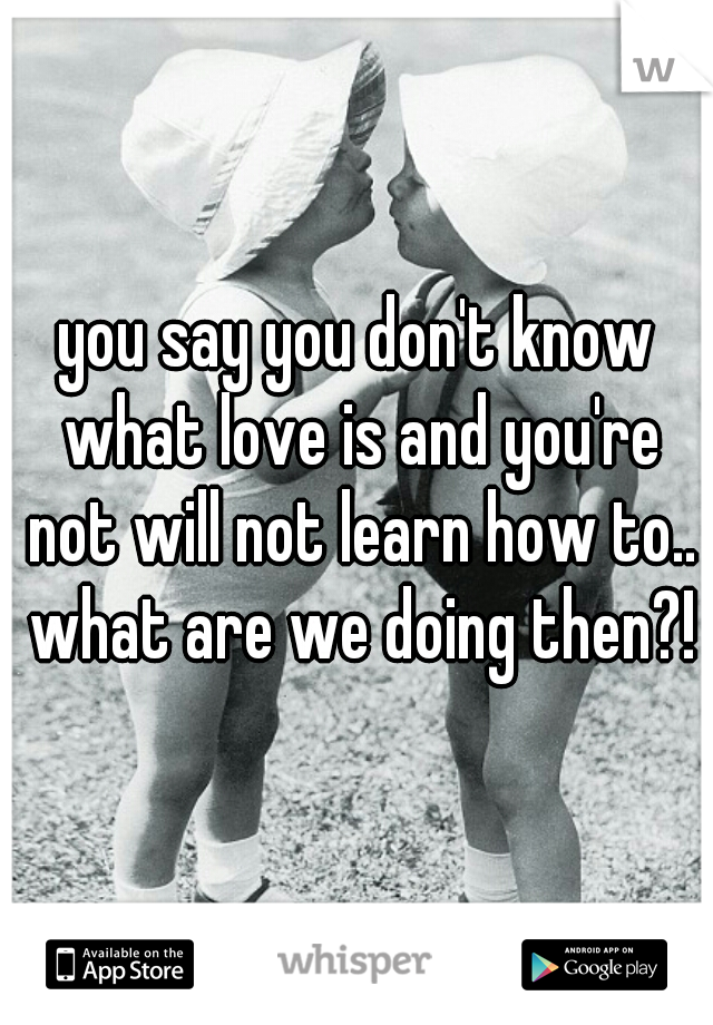 you say you don't know what love is and you're not will not learn how to.. what are we doing then?!