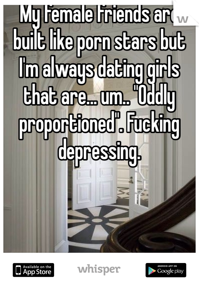 My female friends are built like porn stars but I'm always dating girls that are... um.. "Oddly proportioned". Fucking depressing.