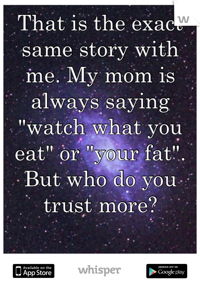 That is the exact same story with me. My mom is always saying "watch what you eat" or "your fat". But who do you trust more?