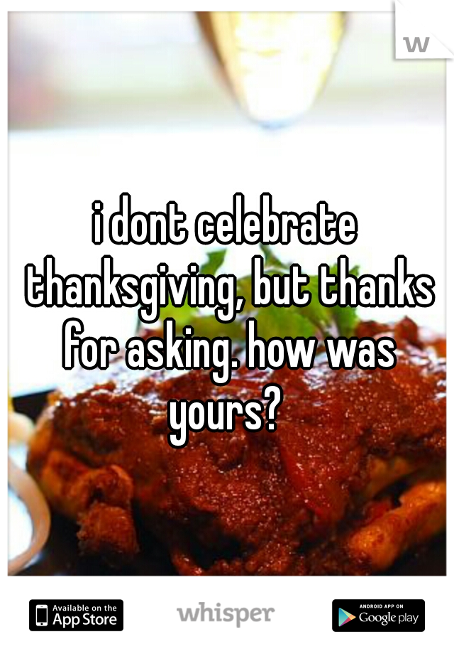 i dont celebrate thanksgiving, but thanks for asking. how was yours? 