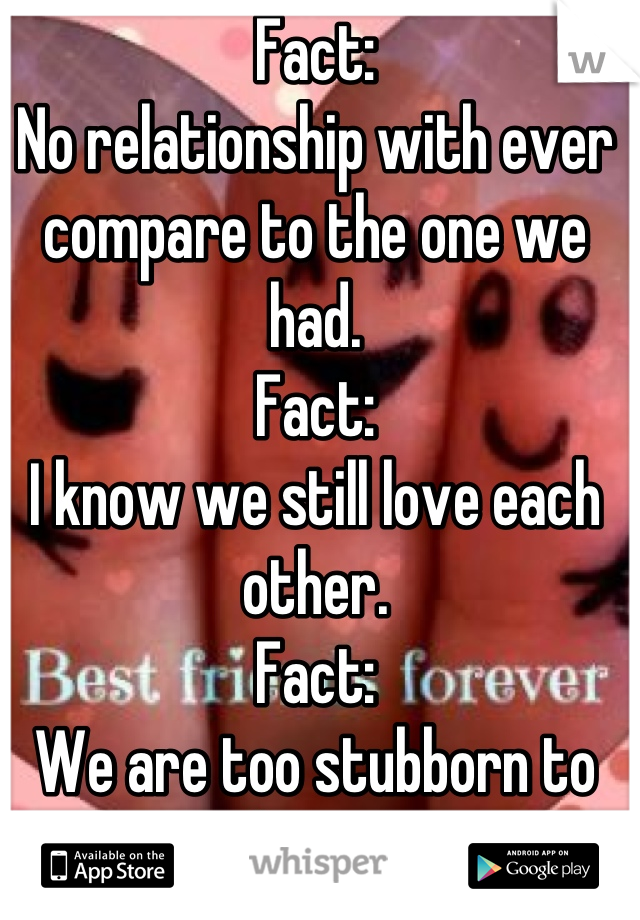 Fact:
No relationship with ever compare to the one we had. 
Fact: 
I know we still love each other. 
Fact: 
We are too stubborn to admit it. 