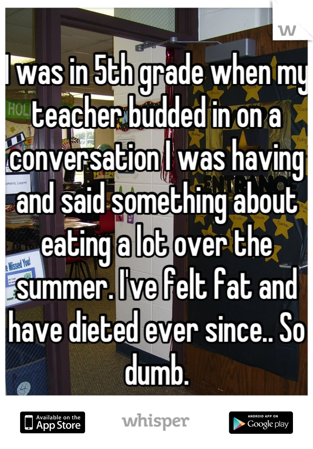I was in 5th grade when my teacher budded in on a conversation I was having and said something about eating a lot over the summer. I've felt fat and have dieted ever since.. So dumb.
