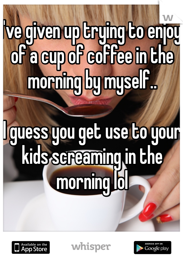 I've given up trying to enjoy of a cup of coffee in the morning by myself.. 

I guess you get use to your kids screaming in the morning lol 