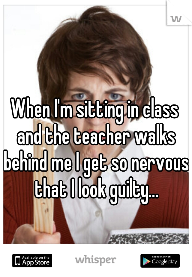 When I'm sitting in class and the teacher walks behind me I get so nervous that I look guilty...