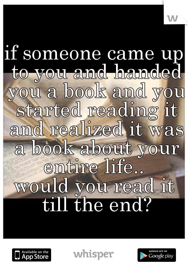 if someone came up to you and handed you a book and you started reading it and realized it was a book about your entire life.. 
would you read it till the end?
