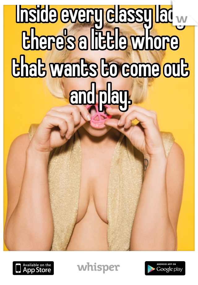 Inside every classy lady there's a little whore that wants to come out and play.