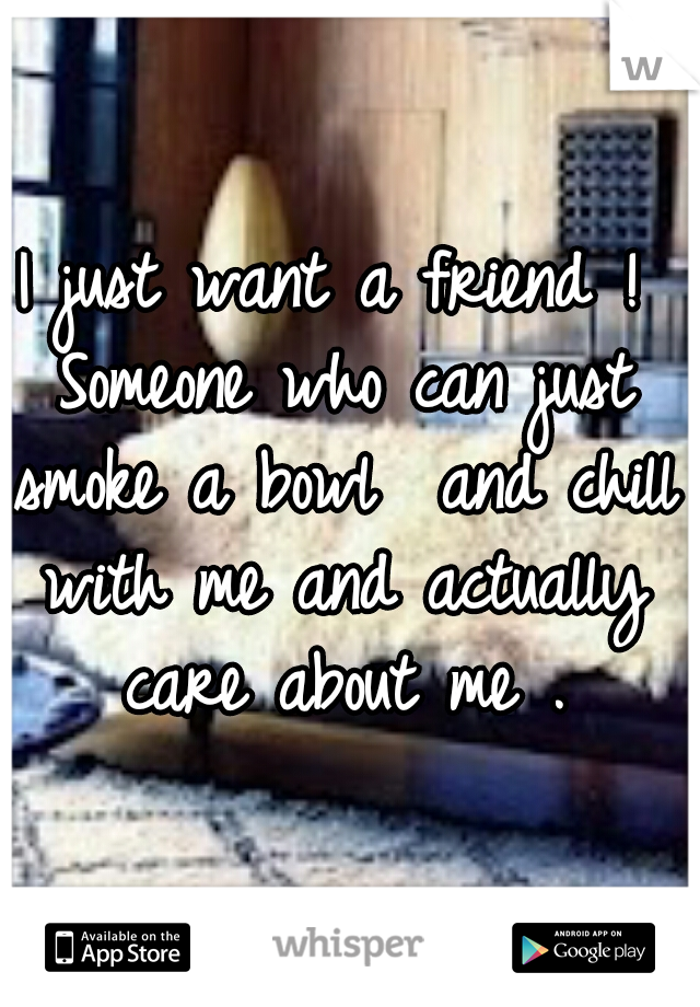 I just want a friend ! Someone who can just smoke a bowl  and chill with me and actually care about me .