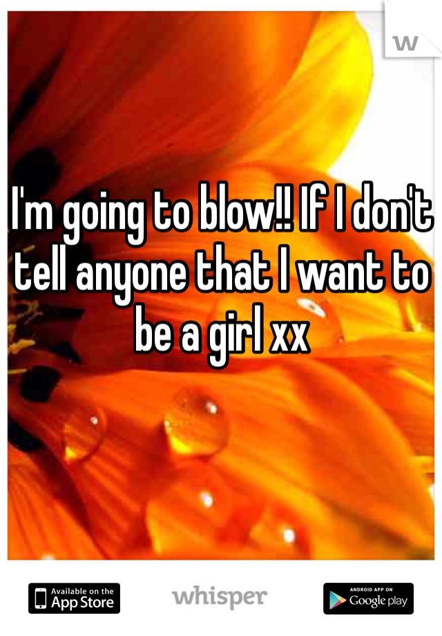 I'm going to blow!! If I don't tell anyone that I want to be a girl xx