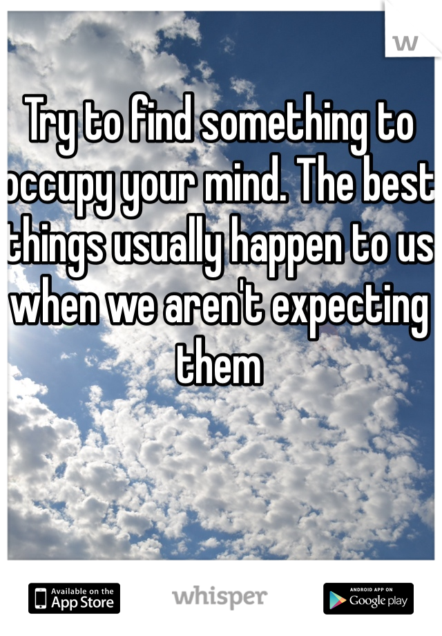Try to find something to occupy your mind. The best things usually happen to us when we aren't expecting them