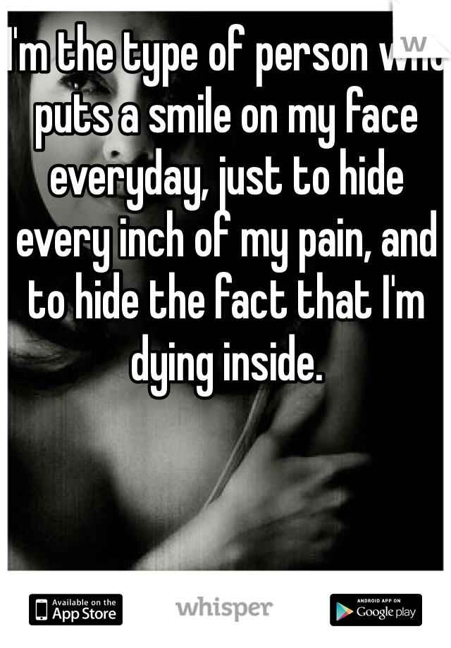 I'm the type of person who puts a smile on my face everyday, just to hide every inch of my pain, and to hide the fact that I'm dying inside.