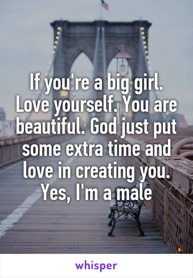If you're a big girl. Love yourself. You are beautiful. God just put some extra time and love in creating you. Yes, I'm a male