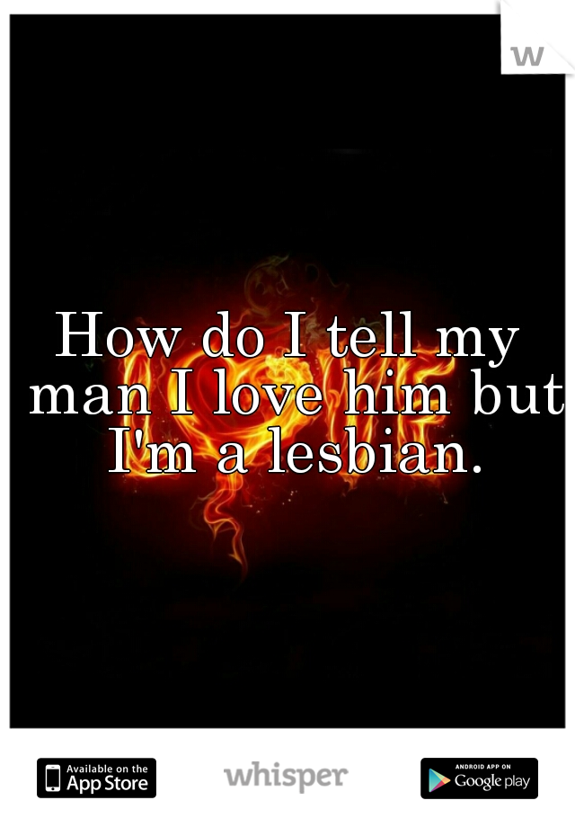 How do I tell my man I love him but I'm a lesbian.