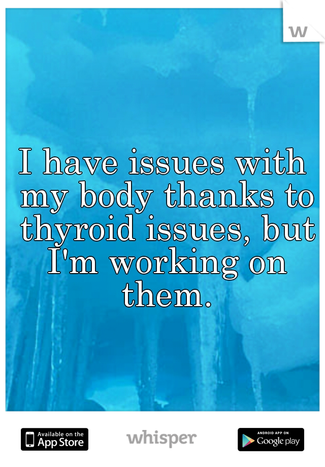 I have issues with my body thanks to thyroid issues, but I'm working on them.