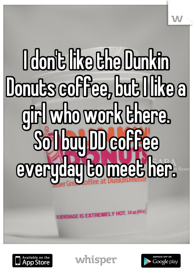 I don't like the Dunkin Donuts coffee, but I like a girl who work there. 
So I buy DD coffee everyday to meet her.