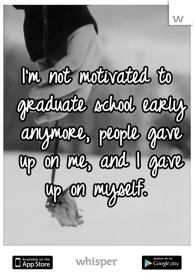 I'm not motivated to graduate school early anymore, people gave up on me, and I gave up on myself. 