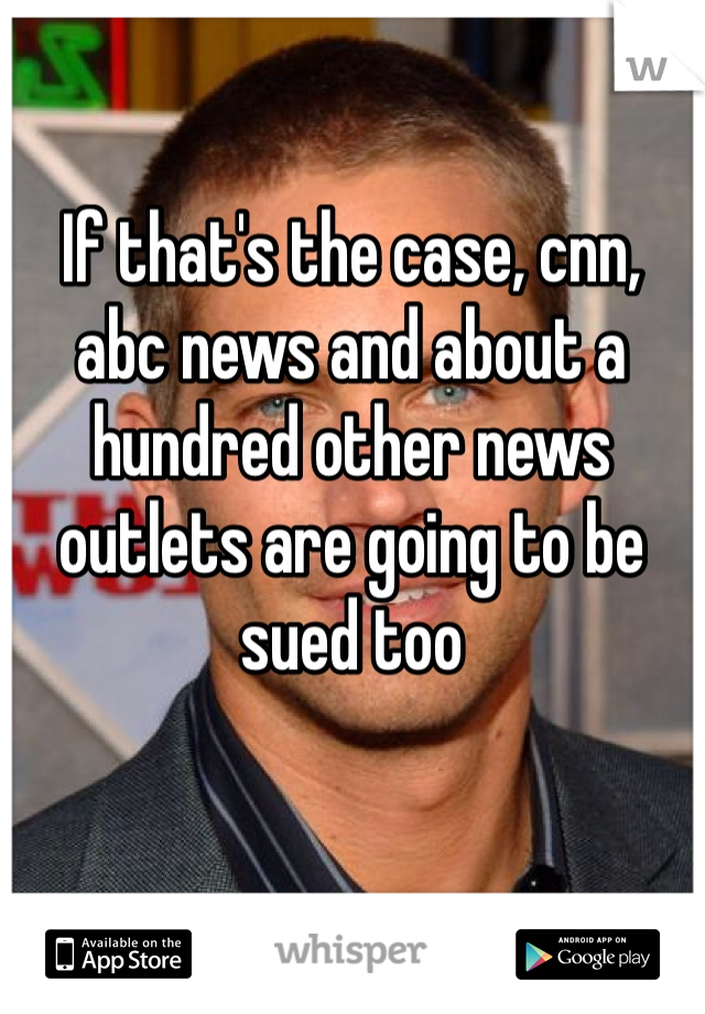 If that's the case, cnn, abc news and about a hundred other news outlets are going to be sued too