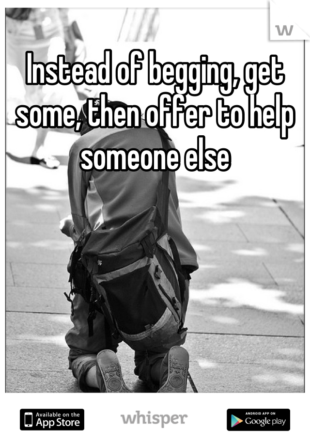 Instead of begging, get some, then offer to help someone else
