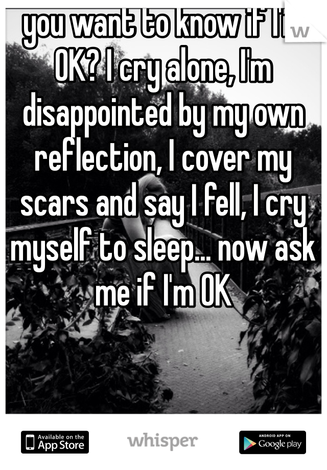 you want to know if I'm OK? I cry alone, I'm disappointed by my own reflection, I cover my scars and say I fell, I cry myself to sleep... now ask me if I'm OK