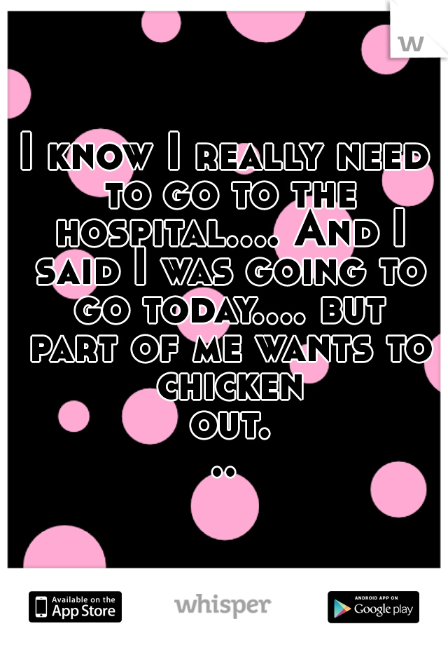 I know I really need to go to the hospital.... And I said I was going to go today.... but part of me wants to chicken out...