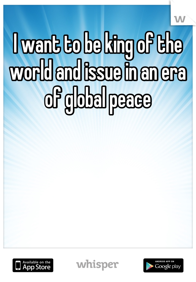 I want to be king of the world and issue in an era of global peace